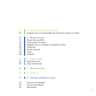47    4 Casamento Caipira ou Matuto
47    Sugestão para a representação do casamento caipira ou matuto

51    5 Danças Juninas
51    Origem da quadrilha
52    Trajes usados na dança
53    Sugestão para a evolução da quadrilha caipira
55    Fandango
57    Bumba-meu-boi
58    Lundu
58    Cateretê

61    6 Jogos Juninos
61    Jogos de terreiro
62    Jogos de barracas

65    7 Músicas Juninas

73    8 O Mastro

77    9 Comidas e Bebidas Juninas

 97   Concurso de redações
119   Concurso de Poesias
127   Bibliografia
                                                                     9
 