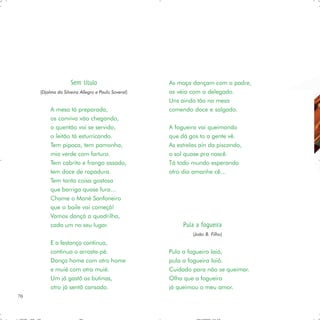 Sem título                      As moça dançam com o padre,
     (Djalma da Silveira Allegro e Paulo Soveral)   as véia com o delegado.
                                                    Uns ainda tão na mesa
          A mesa tá preparada,                      comendo doce e salgado.
          os conviva vão chegando,
          o quentão vai se servido,                 A fogueira vai queimando
          o leitão tá esturricando.                 que dá gos to a gente vê.
          Tem pipoca, tem pamonha,                  As estrelas ain da piscando,
          mio verde com fartura.                    o sol quase pra nascê.
          Tem cabrito e frango assado,              Tá todo mundo esperando
          tem doce de rapadura.                     otro dia amanhe cê…
          Tem tanta coisa gostosa
          que barriga quase fura…
          Chame o Mané Sanfoneiro
          que o baile vai começá!
          Vamos dançá a quadrilha,
          cada um no seu lugar.                          Pula a fogueira
                                                             (João B. Filho)
          E a festança continua,
          continua o arrasta-pé.                    Pula a fogueira Iaiá,
          Dança home com otro home                  pula a fogueira Ioiô.
          e muié com otra muié.                     Cuidado para não se queimar.
          Um já gastô as butinas,                   Olha que a fogueira
          otro já sentô cansado.                    já queimou o meu amor.
70
 