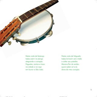 Nesta noite de festança    Nesta noite de folguedo
todos caem na dança        todos brincam sem medo
alegrando o coração.       a soltar seu pistolão.
Foguetes, cantos e troca   Morena flor do sertão,
na cidade e na roça        quero saber se tu és
em louvor a São João.      dona do meu coração.




                                                     71
 