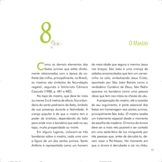 8                                                                     O Mastro


    C      omo os demais elementos das
           festas juninas que estão direta-
mente relacionados com a época da co-
                                                de meia-idade que segura o menino Jesus
                                                nos braços; São João é uma criança de
                                                cabelos encaracolados que tem um carnei-
lheita (do milho, principalmente, no Brasil),   rinho no colo, simbolizando Jesus Cristo,
os mastros são símbolos da fecundação           apontado por São João Batista como o
vegetal, segundo o folclorista Câmara           verdadeiro Cordeiro de Deus; São Pedro
Cascudo (1988, p. 481 e 482).                   aparece na bandeira como uma pessoa
     No topo do mastro, que deve ter mais       idosa que tem nas mãos as chaves do céu.
ou menos 5 a 6 metros de altura, fica a ban-         A preparação do mastro, até a ocasião
deira do santo padroeiro da festa, símbolo      de seu erguimento, é parte essencial das
da sua presença durante a festividade. A        festas em homenagem aos santos juninos,
crença popular é de que o mastro tem o          principalmente São João. O mastro recebe
poder de sinalizar, dependendo do lado          um tratamento especial desde o momento
para onde virar a bandeira que está no seu      da escolha da madeira. O tronco da árvore
topo, muita prosperidade ou morte.              deve ser o mais reto possível e ser cortado
     Em alguns lugares, colocam-se três         em uma sexta-feira de lua minguante por
bandeiras sobre o mastro, cada uma com          três pessoas que, antes de derrubá-lo, de-
a figura de um dos santos juninos: Santo        vem rezar o Pai-Nosso. No momento em
Antônio é representado como um homem            que a árvore é derrubada e cai no chão,
                                                                                              73
 