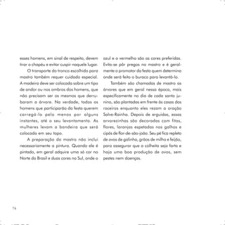 esses homens, em sinal de respeito, devem       azul e o vermelho são as cores preferidas.
     tirar o chapéu e evitar cuspir naquele lugar.   Evita-se pôr pregos no mastro e é geral-
          O transporte do tronco escolhido para      mente o promotor da festa quem determina
     mastro também requer cuidado especial.          onde será feito o buraco para levantá-lo.
     A madeira deve ser colocada sobre um tipo           Também são chamadas de mastro as
     de andor ou nos ombros dos homens, que          árvores que em geral nessa época, mais
     não precisam ser os mesmos que derru-           especificamente no dia de cada santo ju-
     baram a árvore. Na verdade, todos os            nino, são plantadas em frente às casas dos
     homens que participarão da festa querem         roceiros enquanto eles rezam a oração
     carregá-lo pelo menos por alguns                Salve-Rainha. Depois de erguidas, essas
     instantes, até o seu levantamento. As           arvorezinhas são decoradas com fitas,
     mulheres levam a bandeira que será              flores, laranjas espetadas nos galhos e
     colocada em seu topo.                           cipós de flor-de-são-joão. Seu pé fica repleto
          A preparação do mastro não inclui          de ovos de galinha, grãos de milho e feijão,
     necessariamente a pintura. Quando ele é         para assegurar que a colheita seja farta e
     pintado, em geral adquire uma só cor no         haja uma boa produção de ovos, sem
     Norte do Brasil e duas cores no Sul, onde o     pestes nem doenças.




74
 