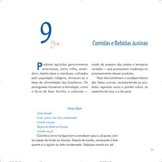 9                                        Comidas e Bebidas Juninas


   P   rodutos agrícolas genuinamente
       americanos, como milho, amen-
doim, batata-doce e mandioca, cultivados
                                              modo de preparo dos pratos e temperos
                                              variados — que provocaram mudanças no
                                              processamento desses produtos.
pela população indígena, tornaram-se a            Hoje eles constituem o cardápio básico
base da alimentação dos brasileiros. Os       das festas juninas, acrescentando-se pro-
portugueses trouxeram a tecnologia, como      dutos regionais como o pinhão sulino, as
o forno de fazer farinha, e costumes —        castanha-de-caju e a do pará.




                            Arroz-Doce
    Arroz lavado
    Leite, açúcar (ou leite condensado)
    Canela em pau
    Raspas de limão ou laranja
    Canela em pó
    Cozinhe o arroz na água com a canela em pau e, se quiser, com
as raspas de limão ou laranja. Depois de cozido, acrescente o leite
quente e o açúcar ou leite condensado. Salpique canela em pó.
                                                                                           77
 