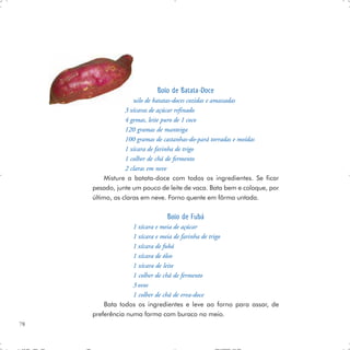 Bolo de Batata-Doce
                 1 quilo de batatas-doces cozidas e amassadas
                 3 xícaras de açúcar refinado
                 4 gemas, leite puro de 1 coco
                 120 gramas de manteiga
                 100 gramas de castanhas-do-pará torradas e moídas
                 1 xícara de farinha de trigo
                 1 colher de chá de fermento
                 2 claras em neve
          Misture a batata-doce com todos os ingredientes. Se ficar
     pesado, junte um pouco de leite de vaca. Bata bem e coloque, por
     último, as claras em neve. Forno quente em fôrma untada.

                              Bolo de Fubá
                   1 xícara e meia de açúcar
                   1 xícara e meia de farinha de trigo
                   1 xícara de fubá
                   1 xícara de óleo
                   1 xícara de leite
                   1 colher de chá de fermento
                   3 ovos
                   1 colher de chá de erva-doce
         Bata todos os ingredientes e leve ao forno para assar, de
     preferência numa forma com buraco no meio.
78
 