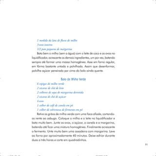 1 medida da lata de flocos de milho
     3 ovos inteiros
     1/2 pote pequeno de margarina
     Bata bem o milho (sem a água) com o leite de coco e os ovos no
liquidificador, acrescente os demais ingredientes, um por vez, batendo
sempre até formar uma massa homogênea. Asse em forno regular,
em fôrma bastante untada e polvilhada. Assim que desenformar,
polvilhe açúcar peneirado por cima do bolo ainda quente.

                        Bolo de Milho Verde
    6 espigas de milho verde
    2 xícaras de chá de leite
    2 colheres de sopa de margarina derretida
    2 xícaras de chá de açúcar
    4 ovos
    1 colher de café de canela em pó
    1 colher de sobremesa de fermento em pó
    Retire os grãos de milho verde com uma faca afiada, cortando-
os rente ao sabugo. Coloque o milho e o leite no liquidificador e
bata muito bem. Junte os ovos, o açúcar, a canela e a margarina,
batendo até ficar uma mistura homogênea. Finalmente acrescente
o fermento. Unte muito bem uma assadeira com margarina. Leve
ao forno por aproximadamente 40 minutos. Deixe esfriar durante
duas a três horas e corte em quadradinhos.
                                                                         81
 