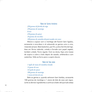 Bolo de Santo Antônio
         250 gramas de farinha de trigo
         250 gramas de manteiga
         8 ovos
         250 gramas de açúcar
         10 gramas de erva-doce
         100 gramas de castanhas-do-pará assadas sem casca
         Misture o açúcar com a manteiga até ficarem bem ligados,
     acrescente a erva-doce e vá colocando as gemas uma a uma,
     mexendo sempre. Bata bastante e, por fim, junte a farinha de trigo.
     Asse em fôrma redonda, untada e forrada com papel vegetal,
     também untado. Forno regular. Com as claras, faça uma massa
     de suspiro e cubra o bolo depois de assado, enfeitando-o com
     castanhas. Volte ao forno para o suspiro dourar.

                              Bolo de São João
         1 tigela de massa de mandioca lavada
         14 gemas de ovos
         1/2 quilo de açúcar
         100 gramas de manteiga
         1 xícara de leite de coco
         Bata as gemas e, quando estiverem bem batidas, acrescente
     100 gramas de manteiga e 1 xícara de leite de coco sem água.
     Junte os demais ingredientes e continue a bater até que tudo esteja
82
 
