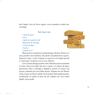bem ligado. Leve ao forno regular numa assadeira untada com
manteiga.

                           Bolo Souza Leão
     1 quilo de açúcar
     4 cocos
     2 quilos de mandioca mole
     400 gramas de manteiga
     5 xícaras de água
     12 gemas
     1 pitada de sal
     Desmanche a mandioca em bastante água. Peneire. Ponha num
saco grande e lave bastante, até perder completamente a goma.
Esprema e pese 1 quilo. Coloque a massa em uma tigela grande
e “machuque” as gemas uma a uma. Reserve.
     Com 3 xícaras de água quente, retire o leite dos cocos e acrescente
à massa. Faça uma calda rala com o açúcar e 2 xícaras de água,
desmanche nela a manteiga e despeje-a quente na massa, aos
poucos, mexendo com uma colher de pau. Tempere com sal. Peneire
e leve a assar em fôrma untada. Forno quente. Está assado quando,
introduzindo um palito no bolo, ele sair melado com uma massa
ligada, como grude.



                                                                           83
 