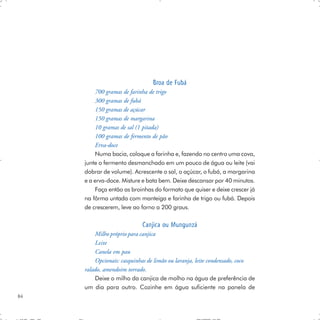 Broa de Fubá
          700 gramas de farinha de trigo
          300 gramas de fubá
          150 gramas de açúcar
          150 gramas de margarina
          10 gramas de sal (1 pitada)
          100 gramas de fermento de pão
          Erva-doce
          Numa bacia, coloque a farinha e, fazendo no centro uma cova,
     junte o fermento desmanchado em um pouco de água ou leite (vai
     dobrar de volume). Acrescente o sal, o açúcar, o fubá, a margarina
     e a erva-doce. Misture e bata bem. Deixe descansar por 40 minutos.
          Faça então as broinhas do formato que quiser e deixe crescer já
     na fôrma untada com manteiga e farinha de trigo ou fubá. Depois
     de crescerem, leve ao forno a 200 graus.

                            Canjica ou Mungunzá
         Milho próprio para canjica
         Leite
         Canela em pau
         Opcionais: casquinhas de limão ou laranja, leite condensado, coco
     ralado, amendoim torrado.
         Deixe o milho da canjica de molho na água de preferência de
     um dia para outro. Cozinhe em água suficiente na panela de
84
 
