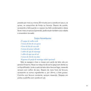 pressão por mais ou menos 20 minutos com a canela em pau e, se
quiser, as casquinhas de limão ou laranja. Depois de cozido,
acrescente o leite quente e o açúcar (ou leite condensado) e deixe
ferver mais um pouco (querendo, pode-se pôr também coco ralado
e amendoim torrado).

                       Canjica Pernambucana
     25 espigas de milho verde
     1 xícara de leite de coco grosso
     4 litros de leite de coco ralo
     3 xícaras de açúcar refinado
     1 colher de sopa de manteiga
     1 colher de sopa rasa de sal
     1 xícara de chá de erva-doce
     50 gramas de queijo de manteiga ralado (opcional)
     Rale as espigas e lave a massa com parte do leite ralo em
peneira finíssima. Passe na máquina de carne (peça sem dente) ou
no liquidificador. Junte o resto do leite ralo e leve ao fogo, mexendo
sempre com colher de pau. Depois de meia hora de fervura,
acrescente os outros ingredientes e, por último, o leite grosso.
Cozinhe com fervura constante, sempre mexendo. Despeje em
pratos e polvilhe com canela em pó.



                                                                         85
 