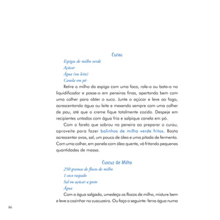 Curau
          Espigas de milho verde
          Açúcar
          Água (ou leite)
          Canela em pó
          Retire o milho da espiga com uma faca, rale-o ou bata-o no
     liquidificador e passe-o em peneiras finas, apertando bem com
     uma colher para obter o suco. Junte o açúcar e leve ao fogo,
     acrescentando água ou leite e mexendo sempre com uma colher
     de pau, até que o creme fique totalmente cozido. Despeje em
     recipientes untados com água fria e salpique canela em pó.
          Com o farelo que sobrou na peneira ao preparar o curau,
     aproveite para fazer bolinhos de milho verde fritos. Basta
     acrescentar ovos, sal, um pouco de óleo e uma pitada de fermento.
     Com uma colher, em panela com óleo quente, vá fritando pequenas
     quantidades de massa.

                              Cuscuz de Milho
          250 gramas de flocos de milho
          1 coco raspado
          Sal ou açúcar a gosto
          Água
          Com a água salgada, umedeça os flocos de milho, misture bem
     e leve a cozinhar no cuscuzeiro. Ou faça o seguinte: ferva água numa
86
 
