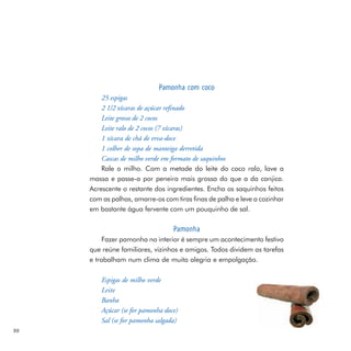 Pamonha com coco
         25 espigas
         2 1/2 xícaras de açúcar refinado
         Leite grosso de 2 cocos
         Leite ralo de 2 cocos (7 xícaras)
         1 xícara de chá de erva-doce
         1 colher de sopa de manteiga derretida
         Cascas de milho verde em formato de saquinhos
         Rale o milho. Com a metade do leite do coco ralo, lave a
     massa e passe-a por peneira mais grossa do que a da canjica.
     Acrescente o restante dos ingredientes. Encha os saquinhos feitos
     com as palhas, amarre-os com tiras finas de palha e leve a cozinhar
     em bastante água fervente com um pouquinho de sal.

                                   Pamonha
          Fazer pamonha no interior é sempre um acontecimento festivo
     que reúne familiares, vizinhos e amigos. Todos dividem as tarefas
     e trabalham num clima de muita alegria e empolgação.

         Espigas de milho verde
         Leite
         Banha
         Açúcar (se for pamonha doce)
         Sal (se for pamonha salgada)
88
 