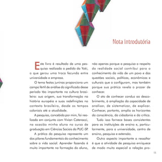 Nota Introdutória


   E    ste livro é resultado de uma pes-
        quisa realizada a pedido da Yoki,
o que gerou uma troca fecunda entre
                                               não apenas porque a pesquisa a respeito
                                               da realidade social contribui para o
                                               conhecimento da vida de um povo e das
universidade e empresa.                        questões sociais, políticas, econômicas e
    O tema festas juninas proporciona um       culturais que o configuram, mas também
campo fértil de análise do significado desse   porque sua prática revela o prazer de
período tão importante na cultura brasi-       conhecer.
leira: sua origem, sua transformação na            O ato de conhecer conduz ao desco-
história européia e suas redefinições no       brimento, à ampliação da capacidade de
contexto brasileiro, desde os tempos           analisar, de sistematizar, de explicar.
coloniais até a atualidade.                    Conhecer, portanto, amplia os horizontes
    A pesquisa, concebida por mim, foi rea-    da consciência, da cidadania e da crítica.
lizada em conjunto com Vivian Catenacci,           Tudo isso fornece bases consistentes
na ocasião minha aluna no curso de             para as instituições de ensino e, particu-
graduação em Ciências Sociais da PUC-SP    .   larmente, para a universidade, centro de
    A prática da pesquisa representa um        ensino, pesquisa e extensão.
dos pilares fundamentais do conhecimento           Outro aspecto importante a ressaltar
sobre a vida social. Aprender fazendo é        é que a atividade de pesquisa enriquece
muito importante na formação do aluno,         de modo muito especial a relação pro-
                                                                                            11
 