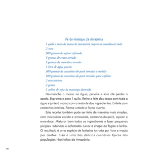 Pé-de-moleque da Amazônia
         1 quilo e meio de massa de macaxeira (aipim ou mandioca) mole
         2 cocos
         600 gramas de açúcar refinado
         5 gramas de cravo torrado
         5 gramas de erva-doce torrada
         1 litro de água quente
         300 gramas de castanhas-do-pará torradas e moídas
         100 gramas de castanhas-do-pará torradas para enfeitar
         2 ovos inteiros
         2 gemas
         1 colher de sopa de manteiga derretida
         Desmanche a massa na água; peneire e lave até perder o
     azedo. Esprema e pese 1 quilo. Retire o leite dos cocos com toda a
     água e junte à massa com o restante dos ingredientes. Enfeite com
     castanhas inteiras. Fôrma untada e forno quente.
         Esta receita também pode ser feita de maneira mais simples,
     com macaxeira cozida e amassada, castanha-do-pará, açúcar e
     erva-doce. Misturar bem todos os ingredientes e fazer pequenas
     porções redondas e achatadas. Levar à chapa do fogão a lenha.
     O resultado é uma espécie de bolacha torrada por fora e macia
     por dentro. Essa é uma das delícias culinárias típicas das
     populações ribeirinhas da Amazônia.

90
 