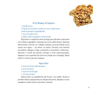 Pé-de-Moleque de Rapadura
     1 rapadura pura
     1/2 quilo de amendoim torrado sem casca e ligeiramente
     moído ou passado no liquidificador
     1 xícara de café de leite
     1 pedaço médio de gengibre cortado miúdo
     Pique bem a rapadura e leve ao fogo para derreter juntamente
com o leite e o gengibre, mexendo com uma colher de pau. Quando
desmanchar e formar um melado, coloque um pouco deste numa
xícara com água — se estiver no ponto, formará uma bolinha
consistente. Apague o fogo, acrescente o amendoim e bata bem.
Quando o fundo da panela começar a ficar esbranquiçado,
despeje numa superfície de mármore untada com manteiga. Deixe
esfriar e corte os pés-de-moleque.

                           Pipoca Doce
    1 xícara de chá de milho de pipoca
    1 xícara de açúcar
    1 xícara de chá de água
    1 1/2 xícara de óleo
    Misture bem os ingredientes até formar uma calda. Tampe a
panela e deixe a pipoca estourar. Depois de pronta, despeje-a numa
assadeira e deixe esfriar para ficar crocante.

                                                                     91
 
