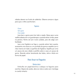 ralados descem ao fundo do caldeirão. Observe sempre a água
para que o milho cozinhe bem.

                            Tapioca
     Goma
     Sal a gosto
     Coco ralado
     Lave bem a goma para tirar todo o azedo. Deixe secar numa
vasilha coberta com um guardanapo e, quando estiver úmida, passe
na peneira. Ponha sal com muito cuidado, pois ela salga com
facilidade.
     Leve uma frigideira ao fogo e, quando estiver bem quente,
acrescente uma xícara ou um punhado da goma e espalhe com a
mão mesmo em toda a superfície da frigideira. Espalhe por cima
um pouco de coco ralado e polvilhe sobre o coco um pouco de
goma. Quando estiver levantando dos lados, retire e feche em
forma de papel.

                  Para Assar na Fogueira
                          Batata-doce
    Embrulhe em papel-alumínio e coloque na fogueira para
cozinhar. Depois de cozida, abra ao meio e cubra com manteiga
ou queijo catupiry.
                                                                   93
 