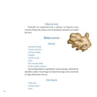 Cebola do reino
         Embrulhe em papel-alumínio e coloque na fogueira para
     cozinhar. Depois de cozida, corte em pedaços e tempere com azeite
     de oliva.

                              Bebidas Juninas
                                   Quentão
          1 garrafa de pinga
          2 xícaras de açúcar
          2 xícaras de água
          Gengibre
          Canela em pau
          Cravo
          Noz-moscada ralada
          Limão cortado em quatro
          Leve ao fogo todos os ingredientes, menos a pinga, e deixe ferver
     até soltar o sabor. Tire do fogo e acrescente a pinga. Leve novamente
     ao fogo até levantar fervura.

                                Vinho Quente
         Vinho tinto
         Canela em pau
         Cravo
94
 