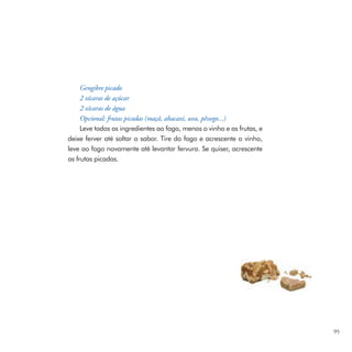 Gengibre picado
     2 xícaras de açúcar
     2 xícaras de água
     Opcional: frutas picadas (maçã, abacaxi, uva, pêssego...)
     Leve todos os ingredientes ao fogo, menos o vinho e as frutas, e
deixe ferver até soltar o sabor. Tire do fogo e acrescente o vinho,
leve ao fogo novamente até levantar fervura. Se quiser, acrescente
as frutas picadas.




                                                                        95
 