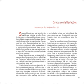 Concurso de Redações
                            Apresentação das Redações Nota 10



    S    andro Silva escreve que ficou bonito
         vestido de noivo e a noiva ficou
linda na dança da quadrilha de sua escola.
                                                a moça Isabel avisou sua prima Maria do
                                                nascimento de seu filho através de uma
                                                fogueira bem alta acendida na noite de
Raiza Ribeiro descreve que São João dormiu      São João.
no dia de seu aniversário e Caroline Cracho          Hugo Bertazoni aprendeu histórias das
que São João, Santo Antônio e São Pedro         festas juninas com seus avós. “Minha avó diz
brigaram no céu para saber qual deles era       que conquistou meu avô em uma dessas fes-
o santo mais importante da festa junina.        tas. “Ela só não diz que deixou Santo Antônio
Letícia Abelha informa que essa festa já teve   de cabeça para baixo, aquela tradicional
o nome de Festa Joanina, porque São João        simpatia para arrumar casamento”. Ele diz
era homenageado.                                saber “que os tempos são outros, mas se
     David Silva afirma que a criançada fica    Deus quiser essas festas nunca vão acabar”.
esperando a hora da comilança e Rodrigo              Essas frases, retiradas das dez redações
da Costa que “soltou balão, que faz parte       de crianças que venceram o Concurso Cul-
da tradição, mas que tomou cuidado para         tural, promovido pela Yoki em 2003, refle-
não queimar nada não”.                          tem duas coisas muito importantes. Primeiro,
     Priscila Brito garante que é preciso ter   são o resultado de um trabalho de pesquisa,
bom coração para entrar na festa, que é         que tão bem faz ao desenvolvimento in-
considerada por Daniel Lisboa como uma          telectual das crianças; segundo, explicitam
das mais antigas e populares do Brasil.         vivências positivas e alegres que acabam
Alessandra Mallmann conta que em uma            conferindo à infância aquela aura mágica que
época que não tinha telefone ou correio,        depois de adultos elas nunca esquecerão!
                                                                                                97
 