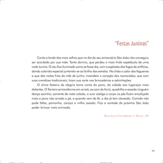 “Festas Juninas”
     Conta a lenda dos mais velhos que no dia do seu aniversário São João não conseguiu
ser acordado por sua mãe. Tanto dormiu, que perdeu o mais lindo espetáculo de uma
noite Junina. O céu fica iluminado como se fosse dia, com a explosão dos fogos de artifícios,
dando colorido especial juntando-se ao brilho das estrelas. No chão o calor das fogueiras
a que das noites frias do mês de junho; incendeia o coração dos namorados; que com
suas crendices tradicionais, tiram sua sorte nas brincadeiras e advinhações.
     O clima festeiro de alegria toma conta do povo, da cidade aos lugarejos mais
distantes. O Terreiro se transforma em arraiá, ao som do forró, quadrilha e xaxado ninguém
dança sozinho; somente de rosto colado, o suor castiga o corpo os pés ficam encaliçado
mais o povo não arreda o pé, e quando vem da fé, o dia já tem clareado. Comida não
pode faltar, pamonha, canjica e milho assado. Fica a vontade do próximo São João
poder brincar mais animado.

                                                         RAIZA LEITE VIANA RIBEIRO • RECIFE – PE




                                                                                                   99
 