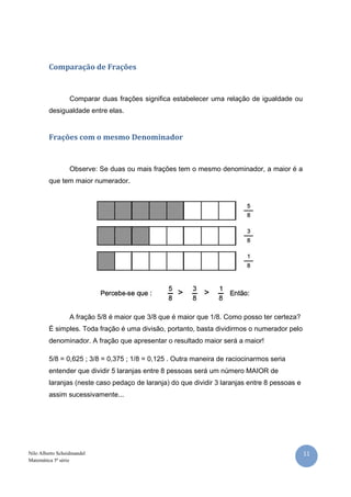 11Nilo Alberto Scheidmandel
Matemática 5ª série
Comparação de Frações
Comparar duas frações significa estabelecer uma relação de igualdade ou
desigualdade entre elas.
Frações com o mesmo Denominador
Observe: Se duas ou mais frações tem o mesmo denominador, a maior é a
que tem maior numerador.
A fração 5/8 é maior que 3/8 que é maior que 1/8. Como posso ter certeza?
É simples. Toda fração é uma divisão, portanto, basta dividirmos o numerador pelo
denominador. A fração que apresentar o resultado maior será a maior!
5/8 = 0,625 ; 3/8 = 0,375 ; 1/8 = 0,125 . Outra maneira de raciocinarmos seria
entender que dividir 5 laranjas entre 8 pessoas será um número MAIOR de
laranjas (neste caso pedaço de laranja) do que dividir 3 laranjas entre 8 pessoas e
assim sucessivamente...
 