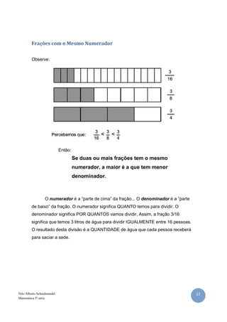 12Nilo Alberto Scheidmandel
Matemática 5ª série
Frações com o Mesmo Numerador
Observe:
Então:
Se duas ou mais frações tem o mesmo
numerador, a maior é a que tem menor
denominador.
O numerador é a “parte de cima” da fração... O denominador é a “parte
de baixo” da fração. O numerador significa QUANTO temos para dividir. O
denominador significa POR QUANTOS vamos dividir. Assim, a fração 3/16
significa que temos 3 litros de água para dividir IGUALMENTE entre 16 pessoas.
O resultado desta divisão é a QUANTIDADE de água que cada pessoa receberá
para saciar a sede.
 