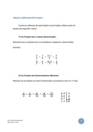 14Nilo Alberto Scheidmandel
Matemática 5ª série
Adição e Subtração de Frações
A soma ou diferença de duas frações é outra fração, obtida a partir do
estudo dos seguintes "casos":
1º) As Frações tem o mesmo Denominador.
Adicionam-se ou subtraem-se os numeradores e repete-se o denominador.
Exemplo:
2º) As Frações tem Denominadores diferentes.
Reduzem-se as frações ao mesmo denominador e procede-se como no 1º caso.
 