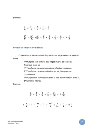 16Nilo Alberto Scheidmandel
Matemática 5ª série
Exemplo:
Divisão de Frações Ordinárias
O quociente da divisão de duas frações é outra fração obtida da seguinte
forma:
1º Multiplica-se a primeira pela fração inversa da segunda.
Para isso, exige-se:
1º-Transformar os números mistos em frações impróprias.
2º-Transformar os números inteiros em frações aparentes.
3º-Simplificar.
4º-Multiplicar os numeradores entre si e os denominadores entre si.
5º-Extrair os inteiros.
Exemplo:
 