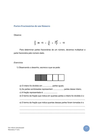 17Nilo Alberto Scheidmandel
Matemática 5ª série
Partes Fracionárias de um Número
Observe:
Para determinar partes fracionárias de um número, devemos multiplicar a
parte fracionária pelo número dado.
Exercícios
1) Observando o desenho, escreva o que se pede:
a) O inteiro foi dividido em ................. partes iguais.
b) As partes sombreadas representam ................... partes desse inteiro.
c) A fração representada é: .........................
d) O termo da fração que indica em quantas partes o inteiro foi dividido é o
.........................................................................................................................
e) O termo da fração que indica quantas dessas partes foram tomadas é o
.........................................................................................................................
.........................................................................................................................
.........................................................................................................................
 