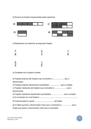 18Nilo Alberto Scheidmandel
Matemática 5ª série
2) Escreva as frações representadas pelos desenhos:
3) Represente com desenho as seguintes frações:
4) Complete com a palavra correta:
a) Frações próprias são frações cujo numerador é ....................... que o
denominador.
b) Frações próprias representam quantidades ...................... que a unidade.
c) Frações impróprias são frações cujo numerador é ........................ que o
denominador.
d) Frações impróprias representam quantidades ......................... que a unidade.
e) O numerador em uma fração é ............................................................................
f) O denominador é a parte.........................................da fração.
g) A fração que tem o denominador maior que o numerador é ................... que a
fração que possui o denominador maior que o numerador.
 