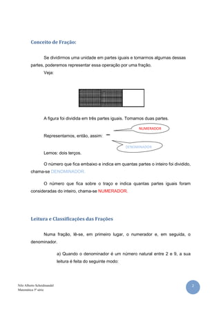 2Nilo Alberto Scheidmandel
Matemática 5ª série
Conceito de Fração:
Se dividirmos uma unidade em partes iguais e tomarmos algumas dessas
partes, poderemos representar essa operação por uma fração.
Veja:
A figura foi dividida em três partes iguais. Tomamos duas partes.
Representamos, então, assim:
Lemos: dois terços.
O número que fica embaixo e indica em quantas partes o inteiro foi dividido,
chama-se DENOMINADOR.
O número que fica sobre o traço e indica quantas partes iguais foram
consideradas do inteiro, chama-se NUMERADOR.
Leitura e Classificações das Frações
Numa fração, lê-se, em primeiro lugar, o numerador e, em seguida, o
denominador.
a) Quando o denominador é um número natural entre 2 e 9, a sua
leitura é feita do seguinte modo:
DENOMINADOR
NUMERADOR
 