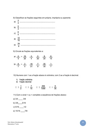 20Nilo Alberto Scheidmandel
Matemática 5ª série
8) Classificar as frações seguintes em própria, imprópria ou aparente:
9) Circule as frações equivalentes a:
10) Numere com 1 se a fração abaixo é ordinária; com 2 se a fração é decimal:
11) Com o sinal > ou < complete a seqüência de frações abaixo:
a) 3/4 ____ 3/8
b) 3/8____5/16
c) 5/16 ____1/2
e) 15/16 ____7/8
 