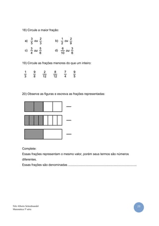 23Nilo Alberto Scheidmandel
Matemática 5ª série
18) Circule a maior fração:
19) Circule as frações menores do que um inteiro:
20) Observe as figuras e escreva as frações representadas:
Complete:
Essas frações representam o mesmo valor, porém seus termos são números
diferentes.
Essas frações são denominadas ...............................................................................
 