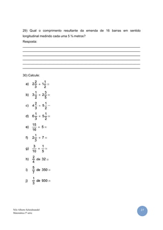 27Nilo Alberto Scheidmandel
Matemática 5ª série
29) Qual o comprimento resultante da emenda de 16 barras em sentido
longitudinal medindo cada uma 5 ¾ metros?
Resposta:
__________________________________________________________________
__________________________________________________________________
__________________________________________________________________
__________________________________________________________________
__________________________________________________________________
__________________________________________________________________
30) Calcule:
 