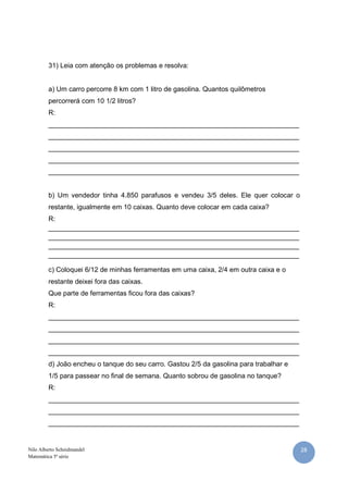 28Nilo Alberto Scheidmandel
Matemática 5ª série
31) Leia com atenção os problemas e resolva:
a) Um carro percorre 8 km com 1 litro de gasolina. Quantos quilômetros
percorrerá com 10 1/2 litros?
R:
__________________________________________________________________
__________________________________________________________________
__________________________________________________________________
__________________________________________________________________
__________________________________________________________________
b) Um vendedor tinha 4.850 parafusos e vendeu 3/5 deles. Ele quer colocar o
restante, igualmente em 10 caixas. Quanto deve colocar em cada caixa?
R:
__________________________________________________________________
__________________________________________________________________
__________________________________________________________________
__________________________________________________________________
c) Coloquei 6/12 de minhas ferramentas em uma caixa, 2/4 em outra caixa e o
restante deixei fora das caixas.
Que parte de ferramentas ficou fora das caixas?
R:
__________________________________________________________________
__________________________________________________________________
__________________________________________________________________
__________________________________________________________________
d) João encheu o tanque do seu carro. Gastou 2/5 da gasolina para trabalhar e
1/5 para passear no final de semana. Quanto sobrou de gasolina no tanque?
R:
__________________________________________________________________
__________________________________________________________________
__________________________________________________________________
 