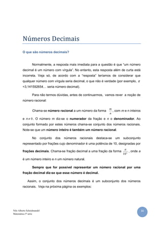 30Nilo Alberto Scheidmandel
Matemática 5ª série
Números Decimais
O que são números decimais?
Normalmente, a resposta mais imediata para a questão é que “um número
decimal é um número com vírgula”. No entanto, esta resposta além de curta está
incorreta. Veja só, de acordo com a “resposta” teríamos de considerar que
qualquer número com vírgula seria decimal, o que não é verdade (por exemplo, π
=3,141592654… seria número decimal).
Para não termos dúvidas, antes de continuarmos, vamos rever a noção de
número racional:
Chama-se número racional a um número da forma
n
m
, com m e n inteiros
e n 0≠ . O número m diz-se o numerador da fração e n o denominador. Ao
conjunto formado por estes números chama-se conjunto dos números racionais.
Note-se que um número inteiro é também um número racional.
No conjunto dos números racionais destaca-se um subconjunto
representado por frações cujo denominador é uma potência de 10, designadas por
frações decimais. Chama-se fração decimal a uma fração da forma n
a
10
, onde a
é um número inteiro e n um número natural.
Sempre que for possível representar um número racional por uma
fração decimal diz-se que esse número é decimal.
Assim, o conjunto dos números decimais é um subconjunto dos números
racionais. Veja na próxima página os exemplos:
 