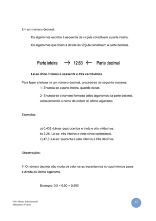 32Nilo Alberto Scheidmandel
Matemática 5ª série
Em um número decimal:
Os algarismos escritos à esquerda da vírgula constituem a parte inteira.
Os algarismos que ficam à direita da vírgula constituem a parte decimal.
Lê-se doze inteiros e sessenta e três centésimos.
Para fazer a leitura de um número decimal, procede-se da seguinte maneira:
1- Enuncia-se a parte inteira, quando existe.
2- Enuncia-se o número formado pelos algarismos da parte decimal,
acrescentando o nome da ordem do último algarismo.
Exemplos:
a) 0,438 -Lê-se: quatrocentos e trinta e oito milésimos.
b) 3,25 -Lê-se: três inteiros e vinte cinco centésimos.
c) 47,3 -Lê-se: quarenta e sete inteiros e três décimos.
Observações:
1- O número decimal não muda de valor se acrescentarmos ou suprimirmos zeros
à direita do último algarismo.
Exemplo: 0,5 = 0,50 = 0,500
 