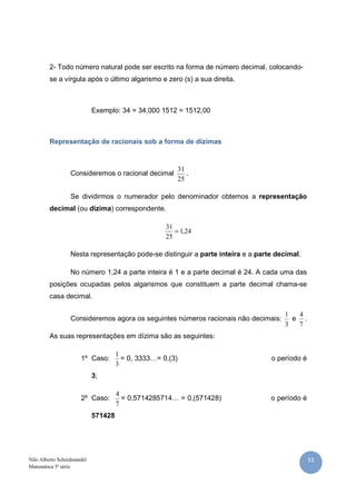 33Nilo Alberto Scheidmandel
Matemática 5ª série
2- Todo número natural pode ser escrito na forma de número decimal, colocando-
se a vírgula após o último algarismo e zero (s) a sua direita.
Exemplo: 34 = 34,000 1512 = 1512,00
Representação de racionais sob a forma de dízimas
Consideremos o racional decimal
25
31
.
Se dividirmos o numerador pelo denominador obtemos a representação
decimal (ou dízima) correspondente.
24,1
25
31
=
Nesta representação pode-se distinguir a parte inteira e a parte decimal.
No número 1,24 a parte inteira é 1 e a parte decimal é 24. A cada uma das
posições ocupadas pelos algarismos que constituem a parte decimal chama-se
casa decimal.
Consideremos agora os seguintes números racionais não decimais:
3
1
e
7
4
.
As suas representações em dízima são as seguintes:
1º Caso:
3
1
= 0, 3333…= 0,(3) o período é
3;
2º Caso:
7
4
= 0,5714285714… = 0,(571428) o período é
571428
 