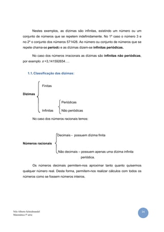 Nilo Alberto Scheidmandel
Matemática 5ª série
Nestes exemplos, as dízimas são infinitas, existindo um número ou um
conjunto de números que se repetem indefinidamente. No 1º caso o número 3 e
no 2º o conjunto dos números 571428. Ao número ou conjunto de números que se
repete chama-se períod
No caso dos números irracionais as dízimas são
por exemplo π =3,141592654….
1.1.Classificação das dízimas:
Finitas
Dízimas
Infinitas
No caso dos números racionais temos:
Decimais
Números racionais
Os números decimais permitem
qualquer número real. Desta forma, permitem
números como se fossem números inteiros.
Nestes exemplos, as dízimas são infinitas, existindo um número ou um
conjunto de números que se repetem indefinidamente. No 1º caso o número 3 e
no 2º o conjunto dos números 571428. Ao número ou conjunto de números que se
o e as dízimas dizem-se infinitas periódicas.
No caso dos números irracionais as dízimas são infinitas não periódicas
=3,141592654….
Classificação das dízimas:
Periódicas
Não periódicas
No caso dos números racionais temos:
Decimais - possuem dízima finita
Não decimais – possuem apenas uma dízima infinita
periódica.
Os números decimais permitem-nos aproximar tanto quanto quisermos
número real. Desta forma, permitem-nos realizar cálculos com todos os
números como se fossem números inteiros.
34
Nestes exemplos, as dízimas são infinitas, existindo um número ou um
conjunto de números que se repetem indefinidamente. No 1º caso o número 3 e
no 2º o conjunto dos números 571428. Ao número ou conjunto de números que se
infinitas periódicas.
infinitas não periódicas,
possuem apenas uma dízima infinita
nos aproximar tanto quanto quisermos
nos realizar cálculos com todos os
 