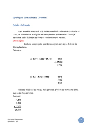 36Nilo Alberto Scheidmandel
Matemática 5ª série
Operações com Números Decimais
Adição e Subtração
Para adicionar ou subtrair dois números decimais, escreve-se um abaixo do
outro, de tal modo que as vírgulas se correspondam (numa mesma coluna) e
adicionam-se ou subtraem-se como se fossem números naturais.
Observações:
Costuma-se completar as ordens decimais com zeros à direita do
último algarismo.
Exemplos:
No caso de adição de três ou mais parcelas, procede-se da mesma forma
que na de duas parcelas.
Exemplo:
 