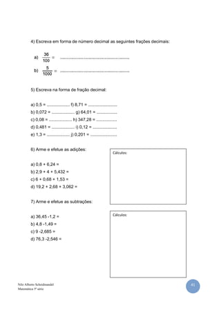 41Nilo Alberto Scheidmandel
Matemática 5ª série
4) Escreva em forma de número decimal as seguintes frações decimais:
5) Escreva na forma de fração decimal:
a) 0,5 = ................... f) 8,71 = ........................
b) 0,072 = ................... g) 64,01 = .................
c) 0,08 = ................... h) 347,28 = .................
d) 0,481 = ................... i) 0,12 = ....................
e) 1,3 = ................... j) 0,201 = ......................
6) Arme e efetue as adições:
a) 0,8 + 6,24 =
b) 2,9 + 4 + 5,432 =
c) 6 + 0,68 + 1,53 =
d) 19,2 + 2,68 + 3,062 =
7) Arme e efetue as subtrações:
a) 36,45 -1,2 =
b) 4,8 -1,49 =
c) 9 -2,685 =
d) 76,3 -2,546 =
Cálculos:
Cálculos:
 