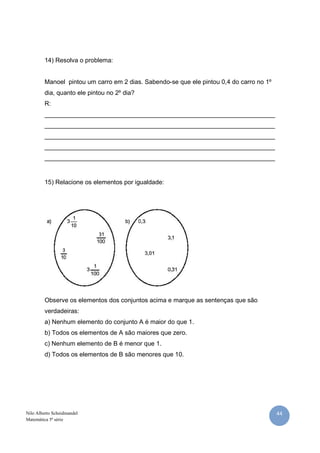44Nilo Alberto Scheidmandel
Matemática 5ª série
14) Resolva o problema:
Manoel pintou um carro em 2 dias. Sabendo-se que ele pintou 0,4 do carro no 1º
dia, quanto ele pintou no 2º dia?
R:
__________________________________________________________________
__________________________________________________________________
__________________________________________________________________
__________________________________________________________________
__________________________________________________________________
15) Relacione os elementos por igualdade:
Observe os elementos dos conjuntos acima e marque as sentenças que são
verdadeiras:
a) Nenhum elemento do conjunto A é maior do que 1.
b) Todos os elementos de A são maiores que zero.
c) Nenhum elemento de B é menor que 1.
d) Todos os elementos de B são menores que 10.
 