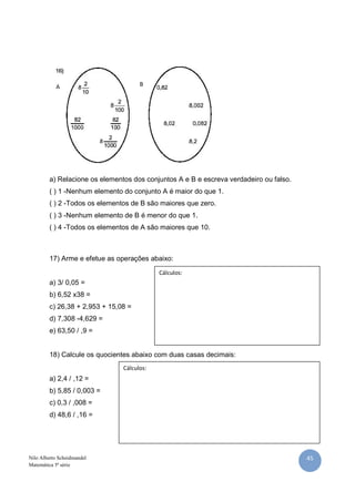 45Nilo Alberto Scheidmandel
Matemática 5ª série
a) Relacione os elementos dos conjuntos A e B e escreva verdadeiro ou falso.
( ) 1 -Nenhum elemento do conjunto A é maior do que 1.
( ) 2 -Todos os elementos de B são maiores que zero.
( ) 3 -Nenhum elemento de B é menor do que 1.
( ) 4 -Todos os elementos de A são maiores que 10.
17) Arme e efetue as operações abaixo:
a) 3/ 0,05 =
b) 6,52 x38 =
c) 26,38 + 2,953 + 15,08 =
d) 7,308 -4,629 =
e) 63,50 / ,9 =
18) Calcule os quocientes abaixo com duas casas decimais:
a) 2,4 / ,12 =
b) 5,85 / 0,003 =
c) 0,3 / ,008 =
d) 48,6 / ,16 =
BA
Cálculos:
Cálculos:
 