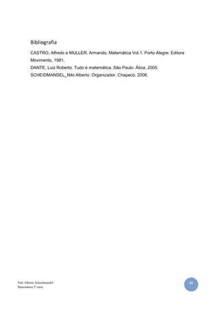 46Nilo Alberto Scheidmandel
Matemática 5ª série
Bibliografia
CASTRO, Alfredo e MULLER, Armando. Matemática Vol.1. Porto Alegre: Editora
Movimento, 1981.
DANTE, Luiz Roberto. Tudo é matemática. São Paulo: Ática, 2005.
SCHEIDMANDEL, Nilo Alberto. Organizador. Chapecó, 2008.
 