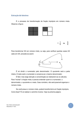 7Nilo Alberto Scheidmandel
Matemática 5ª série
Extração de Inteiros
É o processo de transformação de fração imprópria em número misto.
Observe a figura:
Para transformar 5/4 em número misto, ou seja, para verificar quantas vezes 4/4
cabe em 5/4, procede-se assim:
5 4 =
-4 1
1
É só dividir o numerador pelo denominador. O quociente será a parte
inteira. O resto será o numerador e conserva-se o mesmo denominador.
É fácil, mas exige atenção e concentração ao realizarem-se os cálculos.
Para “montar” a fração mista, é preciso entender quem é o numerador, o
denominador, o quociente e o resto. Caso contrário, não será possível organizar o
número misto.
Se você possui o número misto, poderá transformá-lo em fração imprópria.
Como fazer? É só realizar o caminho inverso. Veja na próxima página:
 