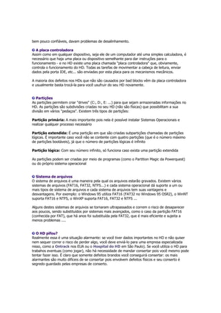 bem pouco confiáveis, davam problemas de desalinhamento. 
A placa controladora 
Assim como em qualquer dispositivo, seja ele de um computador até uma simples calculadora, é 
necessário que haja uma placa ou dispositivo semelhante para dar instruções para o 
funcionamento - e no HD existe uma placa chamada "placa controladora" que, obviamente, 
controla o funcionamento do HD. Todas as tarefas de movimentar a cabeça de leitura, enviar 
dados pela porta IDE, etc... são enviadas por esta placa para os mecanismos mecânicos. 
A maioria dos defeitos nos HDs que não são causados por bad blocks vêm da placa controladora 
e usualmente basta trocá-la para você usufruir do seu HD novamente. 
Partições 
As partições permitem criar "drives" (C:, D:, E: ...) para que sejam armazenadas informações no 
HD. As partições são subdivisões criadas no seu HD (não são físicas) que possibilitam a sua 
divisão em vários "pedaços". Existem três tipos de partições: 
Partição primária: A mais importante pois nela é possível instalar Sistemas Operacionais e 
realizar qualquer processo necessário 
Partição extendida: É uma partição em que são criadas subpartições chamadas de partições 
lógicas. É importante caso você não se contente com quatro partições (que é o número máximo 
de partições bootáveis), já que o número de partições lógicas é infinito 
Partição lógica: Com seu número infinito, só funciona caso exista uma partição extendida 
As partições podem ser criadas por meio de programas (como o Partition Magic da Powerquest) 
ou do próprio sistema operacional 
Sistema de arquivos 
O sistema de arquivos é uma maneira pela qual os arquivos estarão gravados. Existem vários 
sistemas de arquivos (FAT16, FAT32, NTFS...) e cada sistema operacional dá suporte a um ou 
mais tipos de sistema de arquivos e cada sistema de arquivos tem suas vantagens e 
desvantagens. Por exemplo: o Windows 95 utiliza FAT16 (FAT32 no Windows 95 OSR2), o WinNT 
suporta FAT16 e NTFS, o WinXP suporta FAT16, FAT32 e NTFS ... 
Alguns destes sistemas de arquivos se tornaram ultrapassados e correm o risco de desaparecer 
aos poucos, sendo substituídos por sistemas mais avançados, como o caso da partição FAT16 
(conhecida por FAT), que há anos foi substituída pela FAT32, que é mais eficiente e sujeita a 
menos problemas .... 
O HD pifou? 
Realmente essa é uma situação alarmante: se você tiver dados importantes no HD e não quiser 
nem sequer correr o risco de perder algo, você deve enviá-lo para uma empresa especializada 
nisso, como a Ontrack nos EUA ou o Hospital do HD em São Paulo). Se você utiliza o HD para 
trabahos eventuas (como jogar), não há necessidade de mandar consertar pois você mesmo pode 
tentar fazer isso. É claro que somente defeitos brandos você conseguirá consertar: os mais 
alarmantes são muito difíceis de se consertar pois envolvem defeitos físicos e seu conserto é 
segredo guardado pelas empresas de conserto. 
 