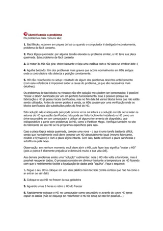 Identificando o problema 
Os problemas mais comuns são: 
1. Bad Blocks: ocorrem em piques de luz ou quando o computador é desligado incorretamente, 
problema de fácil conserto. 
2. Placa lógica queimada: por alguma tensão elevada ou problema similar, o HD teve sua placa 
queimada. Este problema de fácil conserto 
3. O motor do HD não gira: chore bastante e faça uma estátua com o HD para se lembrar dele :( 
4. Agulha batendo: Um dos problemas mais graves que ocorre normalmente em HDs antigos 
onde a controladora não detecta a posição corretamente. 
5. HD não reconhecido no setup: resultado de algum dos problemas descritos anteriormente 
(com essa referência é impossível saber a causa do problema, já que são necessários mais 
detalhes). 
Os problemas de bad blocks na verdade não têm solução mas podem ser contornados: é possível 
"trocar o block" danificado por um em perfeito funcionamento. Isso é possível porque na 
fabricação o HD já possui locais danificados, mas no fim dele há vários blocks livres que não estão 
sendo utilizados. Antes de serem postos à venda, os HDs passam por uma verificação onde os 
blocks danificados são substituídos pelos do final do HD. 
Esta solução não é adequada pois pode ocorrer erros na leitura e a solução correta seria isolar os 
setores do HD que estão danificados: isto pode ser feito facilmente instalando o HD como um 
drive secundário em um computador e utilizar ali alguma ferramenta de diagnóstico que 
indisponibilize a parte com problemas do HD, como o Partition Magic. Verifique também no site 
do fabricante do seu HD se há programas específicos para isso. 
Caso a placa lógica esteja queimada, compre uma nova - o que é uma tarefa bastante difícil, 
sendo que normalmente você deve comprar um HD absolutamente igual (mesmo fabricante, 
modelo e firmware) e com a placa lógica intacta. Com isso, basta remover a placa danificada e 
substitui-la pela nova. 
Observação: em nenhum momento você deve abrir o HD, pois fazer isso significa "matar o HD" 
(pois a poeira é altamente prejudicial e diminuirá muito a sua vida útil). 
Aos demais problemas existe uma "solução" rudimentar: nela o HD não volta a funcionar, mas é 
possível recuperar dados. O processo consiste em diminuir bastante a temperatura do HD fazendo 
com que o resfriamento facilite a localização de dados pela "agulha". Faça o seguinte: 
1. Pegue o seu HD e coloque em um saco plástico bem lacrado (tenha certeza que não há como o 
ar entrar ou sair dali) 
3. Coloque o seu HD no freezer da sua geladeira 
5. Aguarde umas 5 horas e retire o HD do freezer 
6. Rapidamente coloque o HD no computador como secundário e através do outro HD tente 
copiar os dados (não se esqueça de reconhecer o HD no setup se isto for possível...) 
 