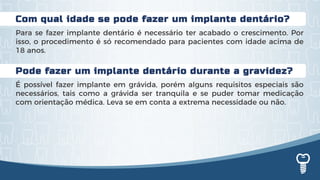 Com qual idade se pode fazer um implante dentário?
Para se fazer implante dentário é necessário ter acabado o crescimento. Por
isso, o procedimento é só recomendado para pacientes com idade acima de
18 anos.
Pode fazer um implante dentário durante a gravidez?
É possível fazer implante em grávida, porém alguns requisitos especiais são
necessários, tais como a grávida ser tranquila e se puder tomar medicação
com orientação médica. Leva se em conta a extrema necessidade ou não.
 