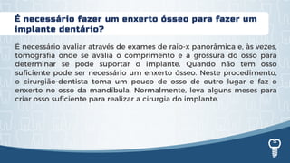 É necessário fazer um enxerto ósseo para fazer um
implante dentário?
É necessário avaliar através de exames de raio-x panorâmica e, às vezes,
tomografia onde se avalia o comprimento e a grossura do osso para
determinar se pode suportar o implante. Quando não tem osso
suficiente pode ser necessário um enxerto ósseo. Neste procedimento,
o cirurgião-dentista toma um pouco de osso de outro lugar e faz o
enxerto no osso da mandíbula. Normalmente, leva alguns meses para
criar osso suficiente para realizar a cirurgia do implante.
 