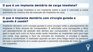 O que é implante dentário com cirurgia guiada e
quando é usado?
Implante dentário com cirurgia guiada é uma cirurgia onde o planejamento do
implante é feito através do computador. É solicitado uma tomografia e feito
um planejamento da posição dos dentes por computador. É imprimido um
guia o qual vem com os furos onde serão inseridos os implantes sem que haja
um corte, mas apenas o furo da entrada do implante. A cirurgia é rápida,
precisa e confortável. É realizado quando se tem uma folga maior na grossura
do osso e geralmente só é usada quando o paciente necessita de mais de
um implante.
O que é um implante dentário de carga imediata?
Implante de carga imediata é um implante sobre o qual é colocado a coroa
provisória no mesmo dia da inserção do implante no osso.
 