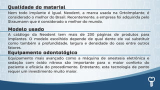 A catálogo da Neodent tem mais de 200 páginas de produtos para
implantes. O modelo escolhido depende de qual dente ele vai substituir
como também a profundidade, largura e densidade do osso entre outros
fatores.
Nem todo implante é igual. Neodent, a marca usada na OrtoImplante, é
considerado o melhor do Brasil. Recentemente, a empresa foi adquirida pelo
Straumann que é considerado o melhor do mundo.
Equipamento mais avançado como a máquina de anestesia eletrônica e
sedação com óxido nitroso são importante para o maior conforto do
paciente e eficácia do procedimento. Entretanto, esta tecnologia de ponto
requer um investimento muito maior.
Modelo usado
Qualidade do material
Equipamento odontológico
 