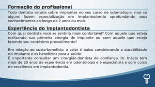 Com qual dentista você se sentiria mais confortável? Com aquele que esteja
realizando sua primeira cirurgia de implante ou com aquele que esteja
fazendo seu centésimo procedimento?
Todo dentista estuda sobre implantes no seu curso de odontologia, mas só
alguns fazem especialização em implantodontia aprofundando seus
conhecimentos ao longo de 2 anos ou mais.
Em relação ao custo-benefício, o valor é baixo considerando a durabilidade
do implante e os benefícios para a saúde.
É importante consultar um cirurgião-dentista de confiança. Dr. Inácio tem
mais de 20 anos de experiência em odontologia e é especialista e com curso
de excelência em implantodontia.
Experiência do implantodontista
Formação do profissional
 